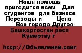 Наша помощь пригодится всем.. Для студентов  для бизнеса. Переводы и ... › Цена ­ 200 - Все города Другое . Башкортостан респ.,Кумертау г.